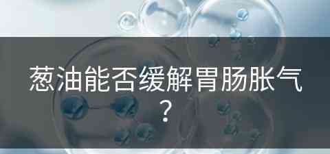 葱油能否缓解胃肠胀气？(葱油能否缓解胃肠胀气呢)